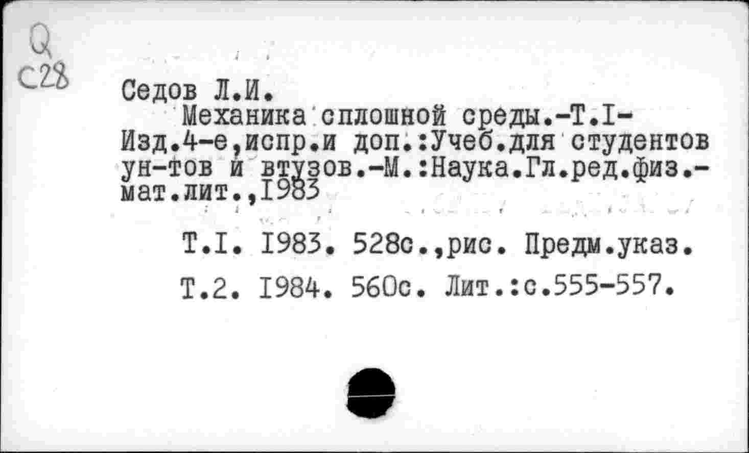 ﻿Седов Л.И.
Механика сплошной среды.-Т.1-Изд.4-е,испр.и доп.:Учеб.для студентов ун-тов и втузов.-М.:Наука.Гл.ред.физ,-мат.лит.,1983
•	/	*	_	«	. Г	л. ..... .
Т.1. 1983. 528с.,рис. Предм.указ.
Т.2. 1984. 560с. Лит.:с.555-557.